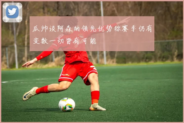 瓜帅谈阿森纳领先优势称赛季仍有变数一切皆有可能