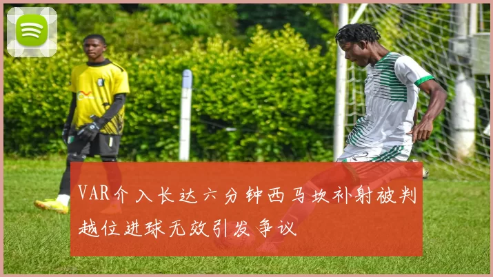 VAR介入长达六分钟西马坎补射被判越位进球无效引发争议