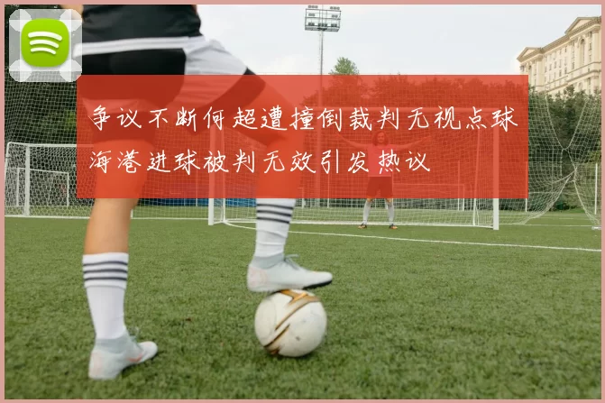 争议不断何超遭撞倒裁判无视点球海港进球被判无效引发热议
