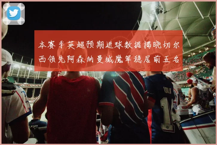 本赛季英超预期进球数据揭晓切尔西领先阿森纳曼城魔军稳居前五名