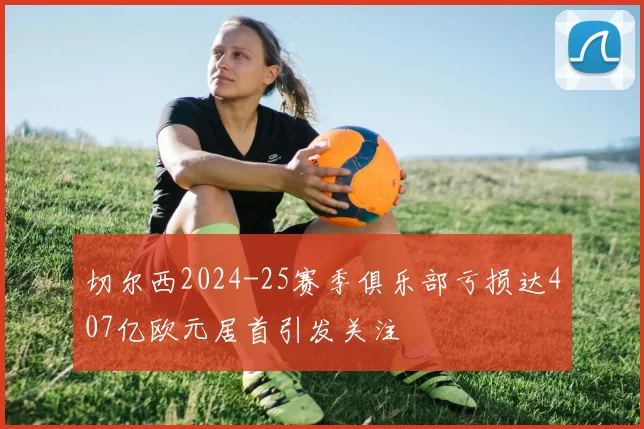 切尔西2024-25赛季俱乐部亏损达407亿欧元居首引发关注