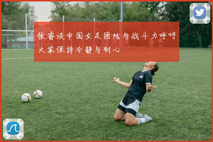 张睿谈中国女足团结与战斗力呼吁大家保持冷静与耐心