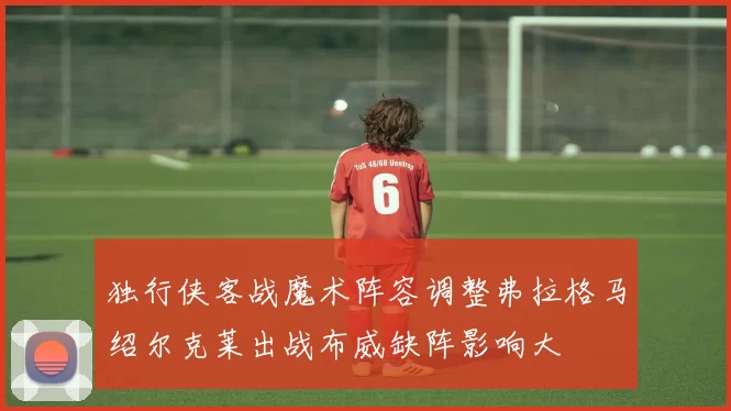 独行侠客战魔术阵容调整弗拉格马绍尔克莱出战布威缺阵影响大