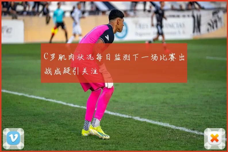 C罗肌肉状况每日监测下一场比赛出战成疑引关注