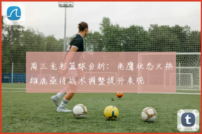 周三竞彩篮球分析：老鹰状态火热雄鹿亟待战术调整提升表现