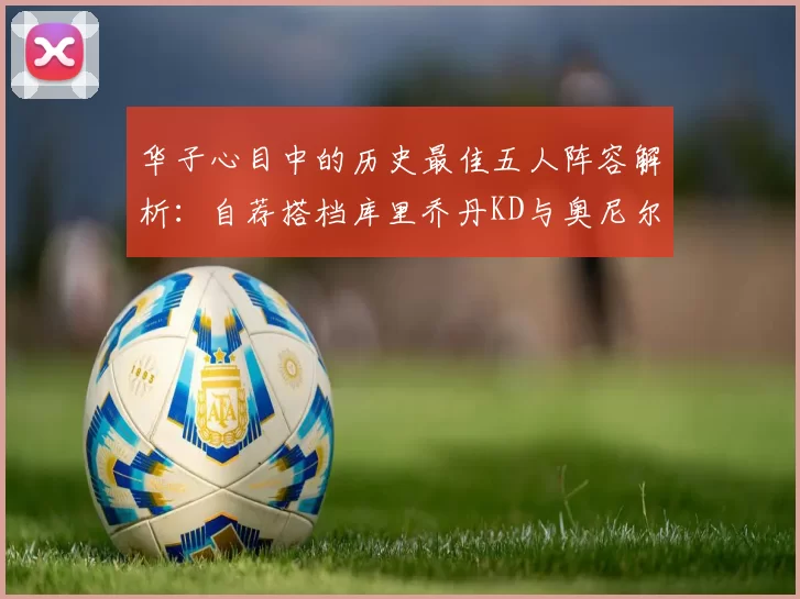 华子心目中的历史最佳五人阵容解析：自荐搭档库里乔丹KD与奥尼尔共襄盛举