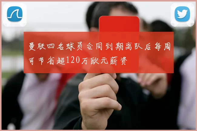 曼联四名球员合同到期离队后每周可节省超120万欧元薪资