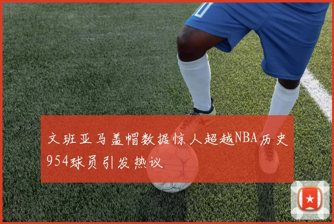 文班亚马盖帽数据惊人超越NBA历史954球员引发热议