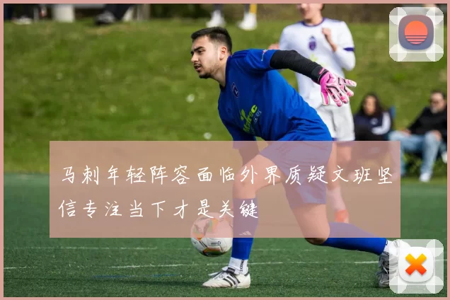 马刺年轻阵容面临外界质疑文班坚信专注当下才是关键