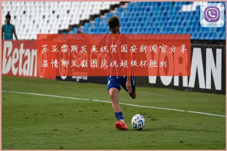 苏亚雷斯发来祝贺国安新闻官分享温情聊天截图庆祝超级杯胜利