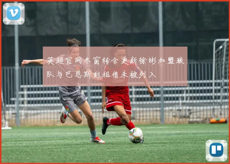 英超官网冬窗转会更新徐彬加盟狼队与巴恩斯利租借未被列入