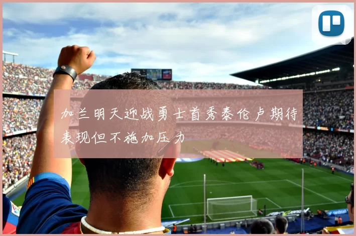加兰明天迎战勇士首秀泰伦卢期待表现但不施加压力