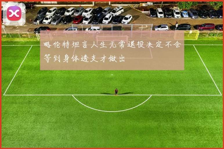 略伦特坦言人生无常退役决定不会等到身体透支才做出