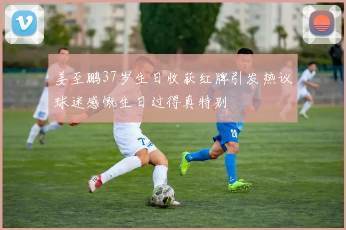 姜至鹏37岁生日收获红牌引发热议球迷感慨生日过得真特别