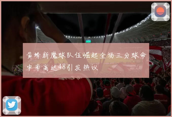 黄蜂新魔球队伍崛起全场三分球命中率高达48引发热议