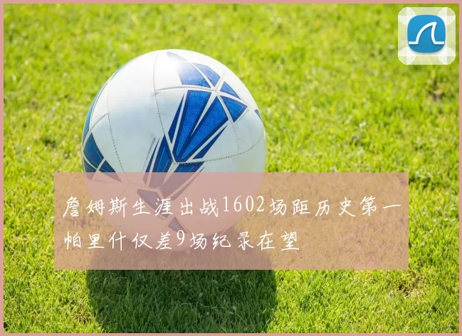 詹姆斯生涯出战1602场距历史第一帕里什仅差9场纪录在望