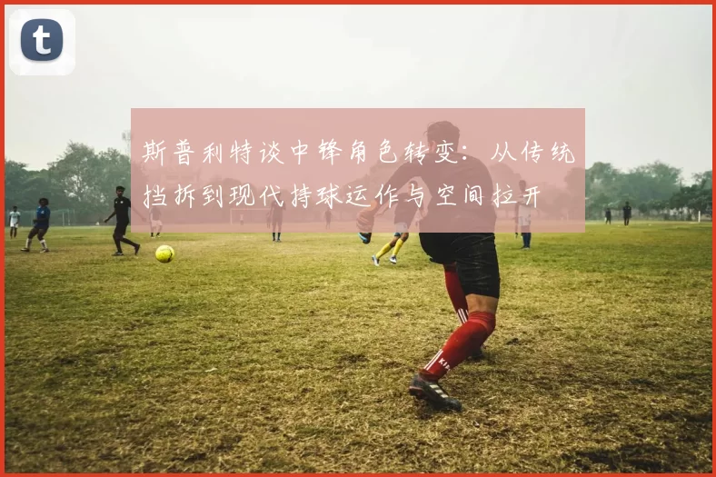 斯普利特谈中锋角色转变：从传统挡拆到现代持球运作与空间拉开