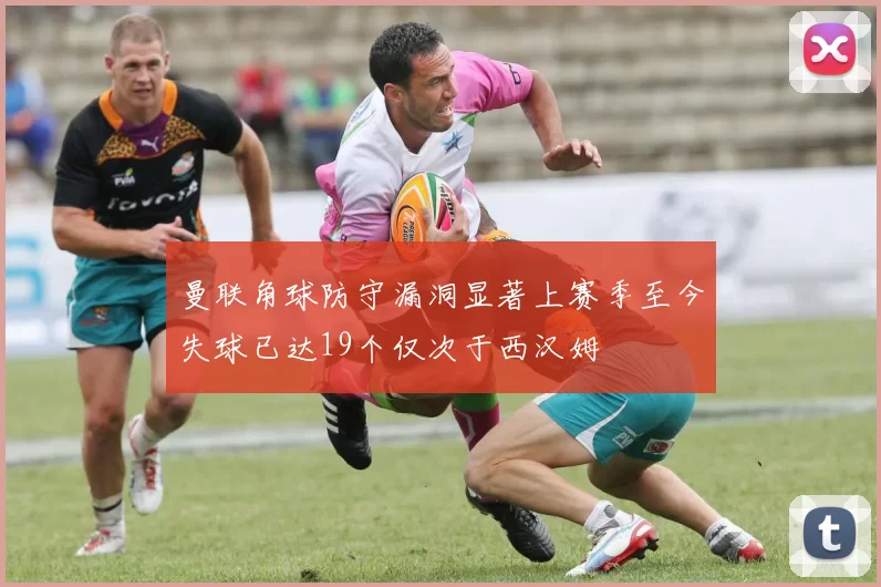曼联角球防守漏洞显著上赛季至今失球已达19个仅次于西汉姆