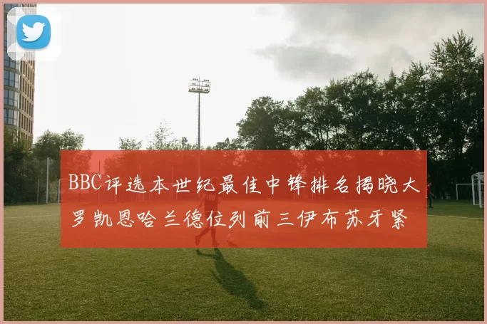 BBC评选本世纪最佳中锋排名揭晓大罗凯恩哈兰德位列前三伊布苏牙紧随其后