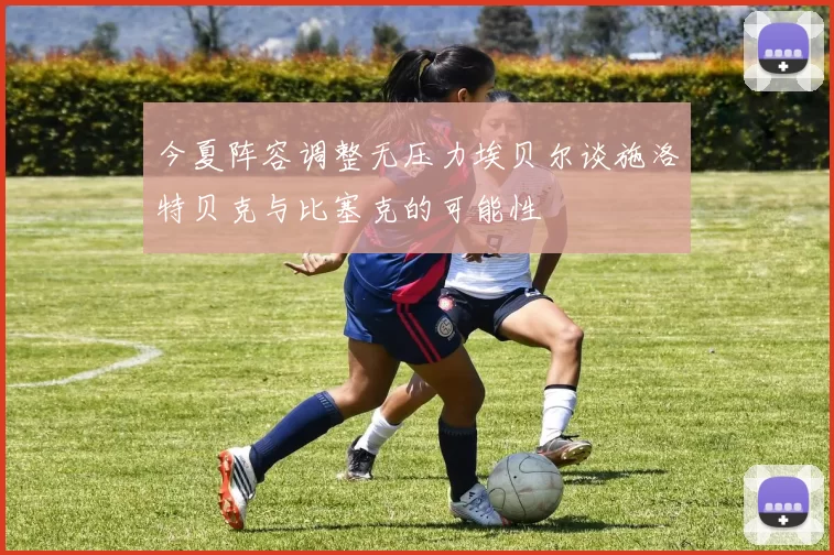 今夏阵容调整无压力埃贝尔谈施洛特贝克与比塞克的可能性